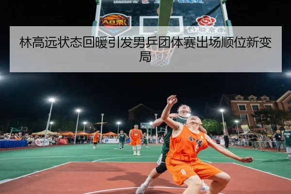 林高远状态回暖引发男乒团体赛出场顺位新变局